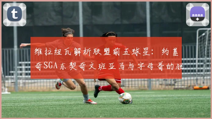 维拉纽瓦解析联盟前五球星：约基奇SGA东契奇文班亚马与字母哥的独特魅力