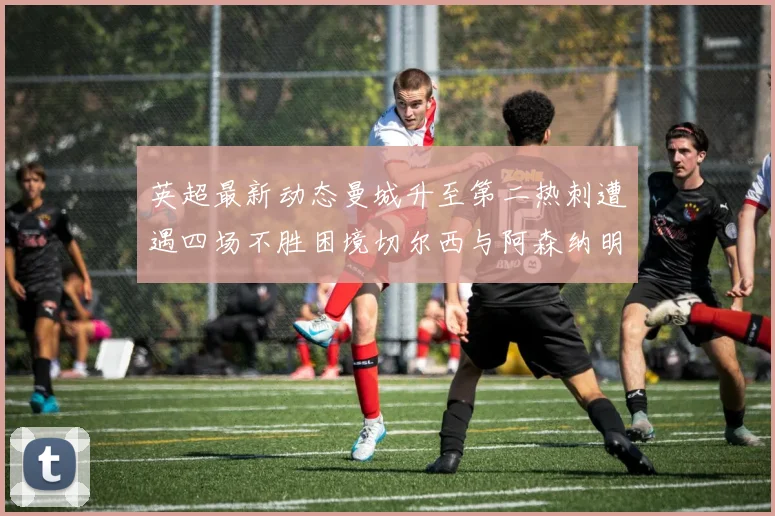 英超最新动态曼城升至第二热刺遭遇四场不胜困境切尔西与阿森纳明日对决