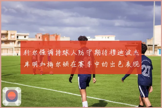 科尔强调持球人防守期待穆迪波杰库明加梅尔顿在赛季中的出色表现