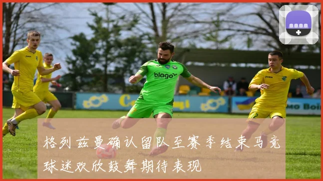 格列兹曼确认留队至赛季结束马竞球迷欢欣鼓舞期待表现