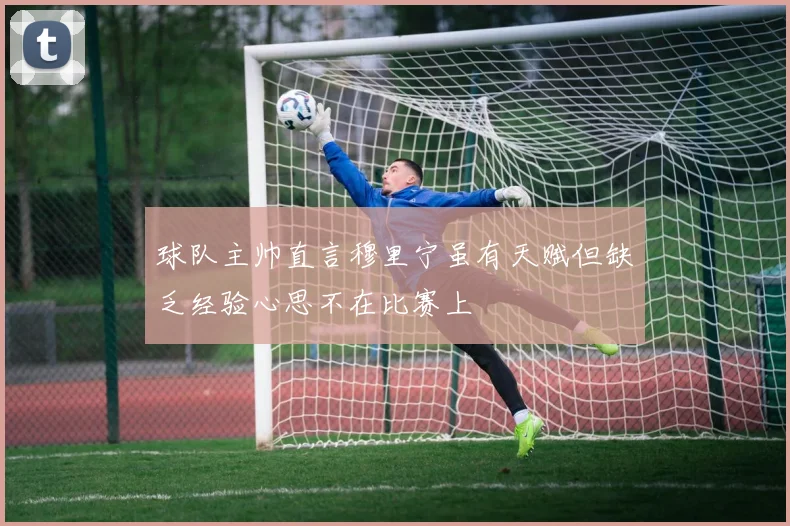 球队主帅直言穆里宁虽有天赋但缺乏经验心思不在比赛上