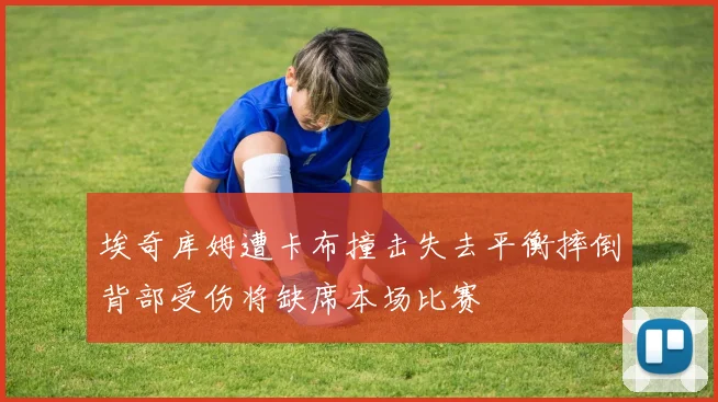 埃奇库姆遭卡布撞击失去平衡摔倒背部受伤将缺席本场比赛