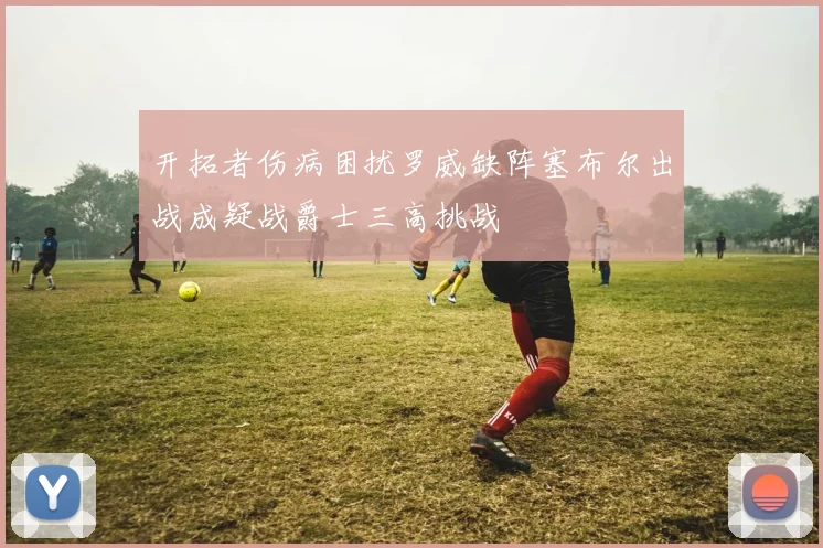 开拓者伤病困扰罗威缺阵塞布尔出战成疑战爵士三高挑战