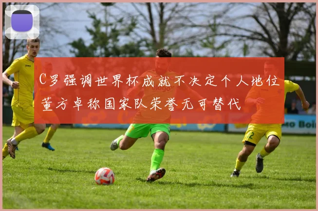 C罗强调世界杯成就不决定个人地位董方卓称国家队荣誉无可替代
