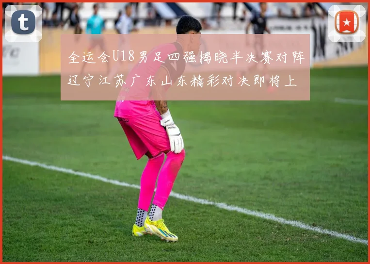 全运会U18男足四强揭晓半决赛对阵辽宁江苏广东山东精彩对决即将上演