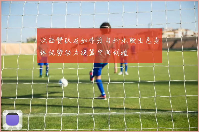 沃西赞狄龙如乔丹与科比般出色身体优势助力投篮空间创造