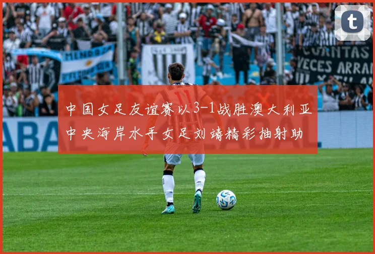 中国女足友谊赛以3-1战胜澳大利亚中央海岸水手女足刘靖精彩抽射助球队取胜