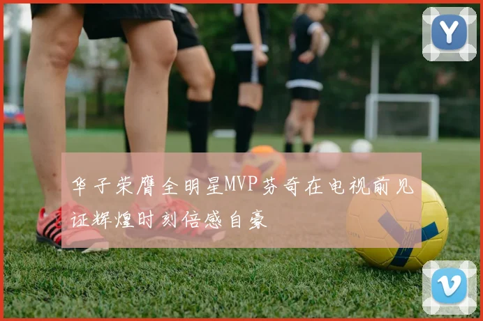 华子荣膺全明星MVP芬奇在电视前见证辉煌时刻倍感自豪