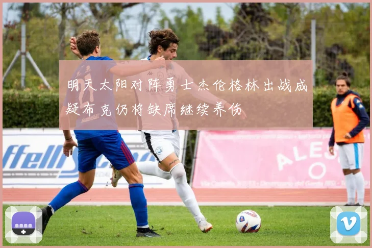 明天太阳对阵勇士杰伦格林出战成疑布克仍将缺席继续养伤