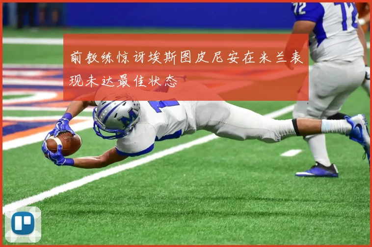 前教练惊讶埃斯图皮尼安在米兰表现未达最佳状态