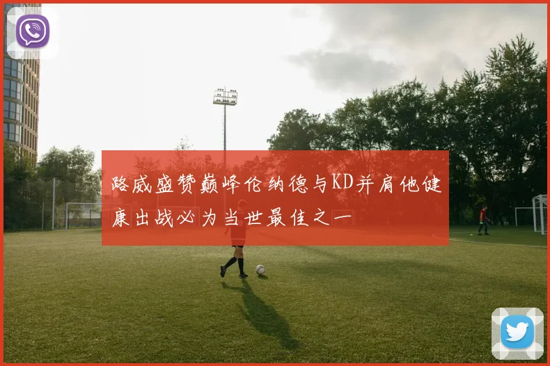 路威盛赞巅峰伦纳德与KD并肩他健康出战必为当世最佳之一