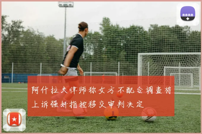 阿什拉夫律师称女方不配合调查将上诉强奸指控移交审判决定