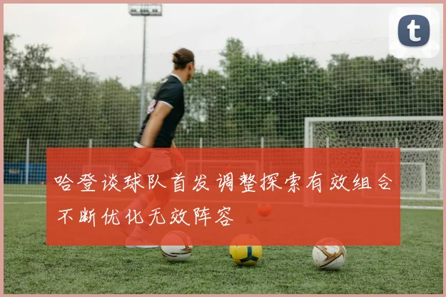 哈登谈球队首发调整探索有效组合不断优化无效阵容