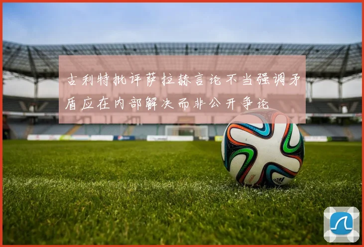 古利特批评萨拉赫言论不当强调矛盾应在内部解决而非公开争论