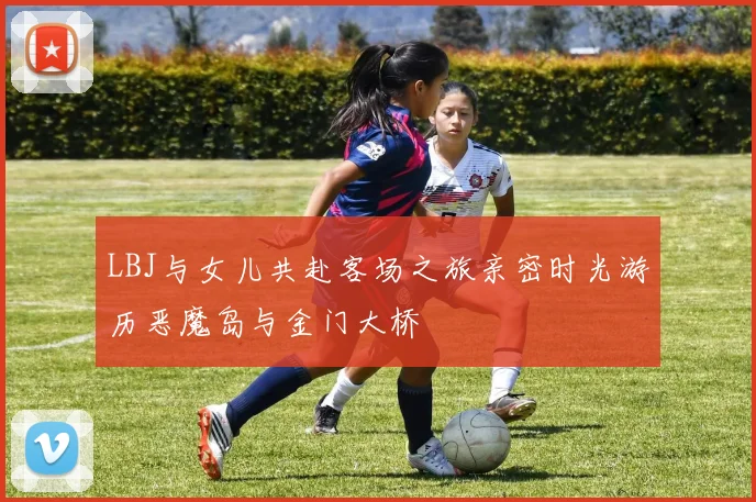 LBJ与女儿共赴客场之旅亲密时光游历恶魔岛与金门大桥