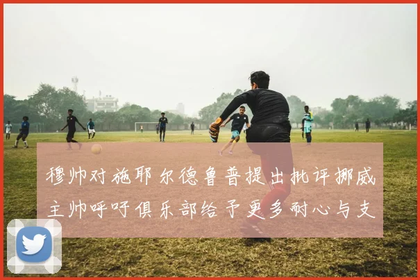 穆帅对施耶尔德鲁普提出批评挪威主帅呼吁俱乐部给予更多耐心与支持