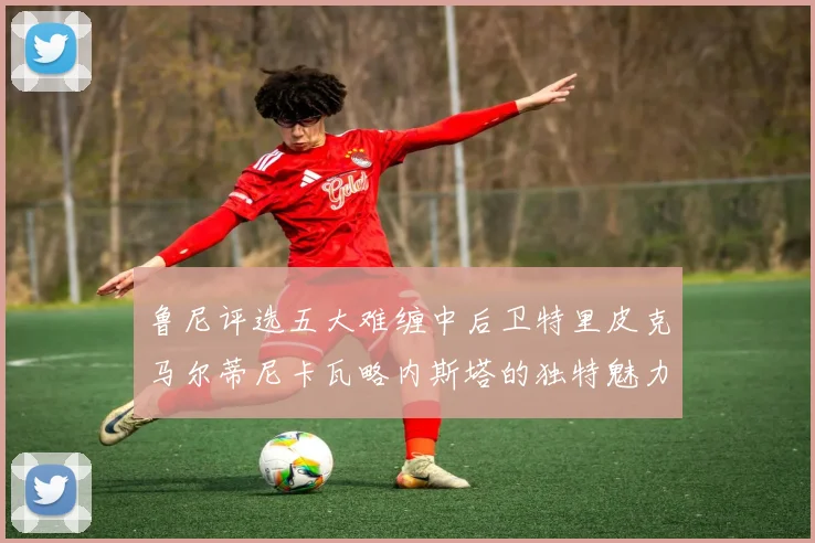 鲁尼评选五大难缠中后卫特里皮克马尔蒂尼卡瓦略内斯塔的独特魅力与挑战