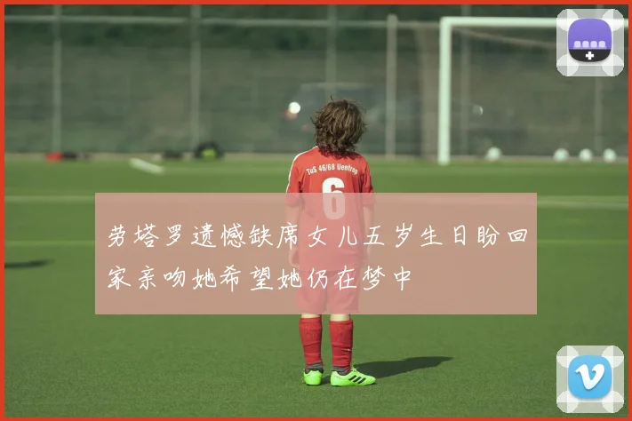 劳塔罗遗憾缺席女儿五岁生日盼回家亲吻她希望她仍在梦中