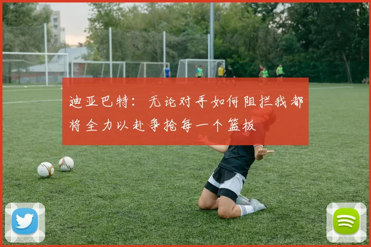 迪亚巴特：无论对手如何阻拦我都将全力以赴争抢每一个篮板