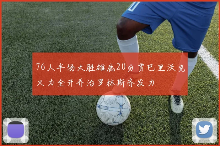 76人半场大胜雄鹿20分贾巴里沃克火力全开乔治罗林斯齐发力