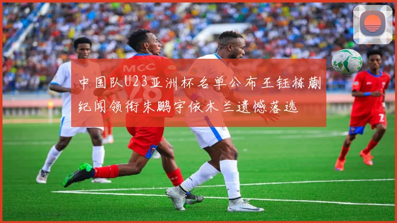 中国队U23亚洲杯名单公布王钰栋蒯纪闻领衔朱鹏宇依木兰遗憾落选