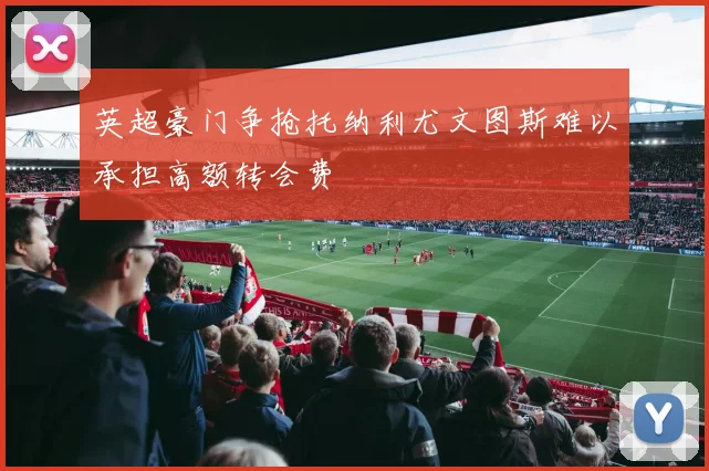 英超豪门争抢托纳利尤文图斯难以承担高额转会费