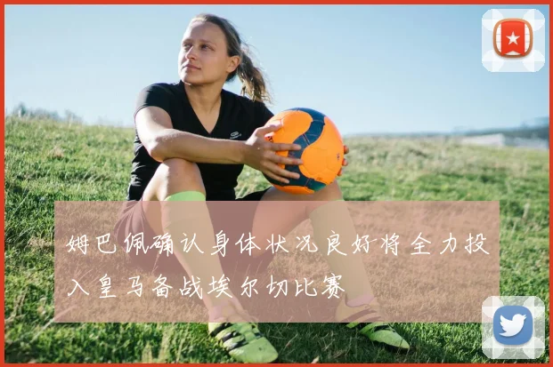 姆巴佩确认身体状况良好将全力投入皇马备战埃尔切比赛