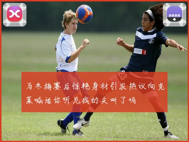 马冬梅赛后惊艳身材引发热议向克莱喊话你听见我的尖叫了吗