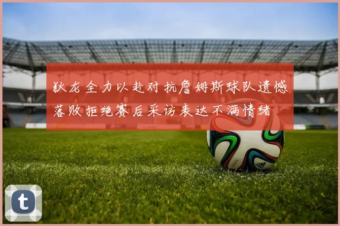 狄龙全力以赴对抗詹姆斯球队遗憾落败拒绝赛后采访表达不满情绪