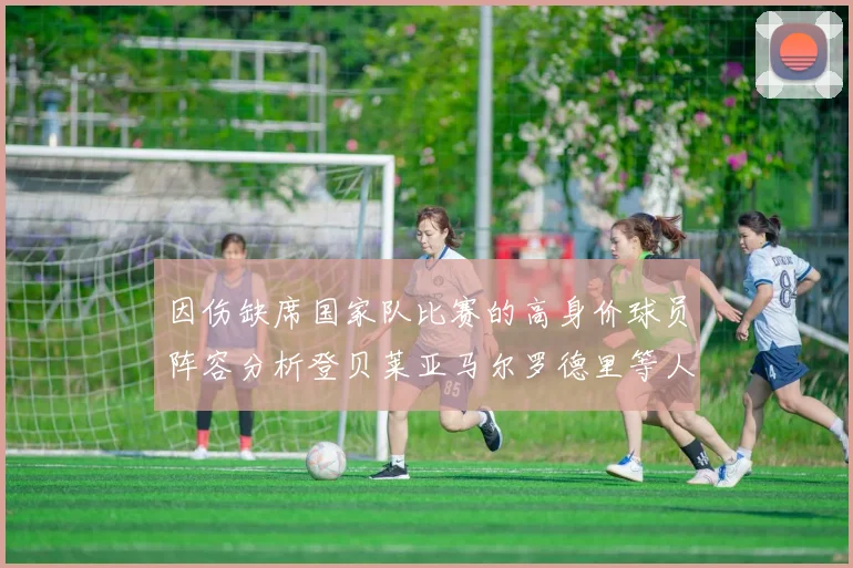因伤缺席国家队比赛的高身价球员阵容分析登贝莱亚马尔罗德里等人入选