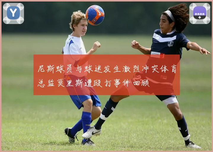 尼斯球员与球迷发生激烈冲突体育总监莫里斯遭殴打事件回顾