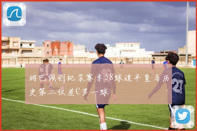 姆巴佩创纪录赛季58球追平皇马历史第二仅差C罗一球