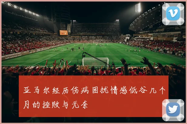 亚马尔经历伤病困扰情感低谷几个月的挫败与无奈