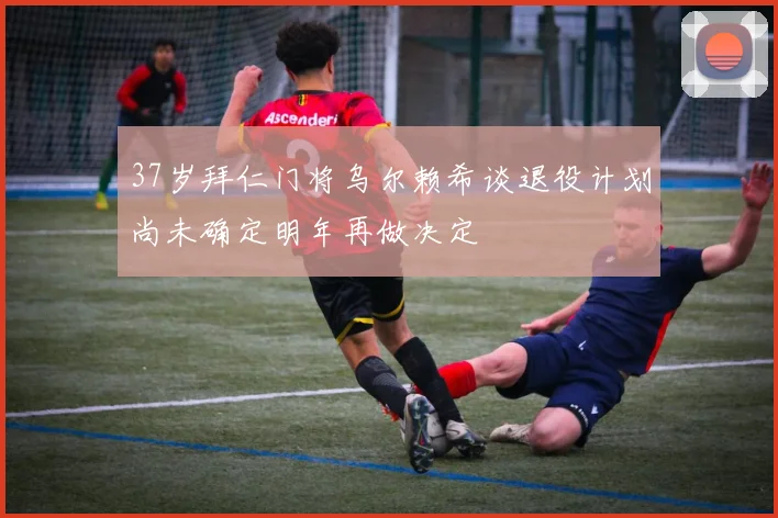 37岁拜仁门将乌尔赖希谈退役计划尚未确定明年再做决定