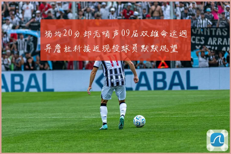 场均20分却无哨声09届双雄命运迥异詹杜科接近现役球员默默观望