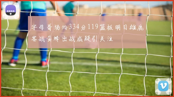 字母哥场均334分119篮板明日雄鹿客战黄蜂出战成疑引关注