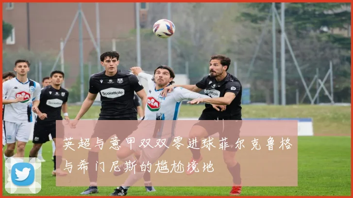 英超与意甲双双零进球菲尔克鲁格与希门尼斯的尴尬境地