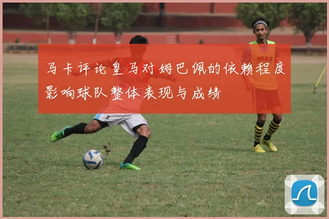 马卡评论皇马对姆巴佩的依赖程度影响球队整体表现与成绩