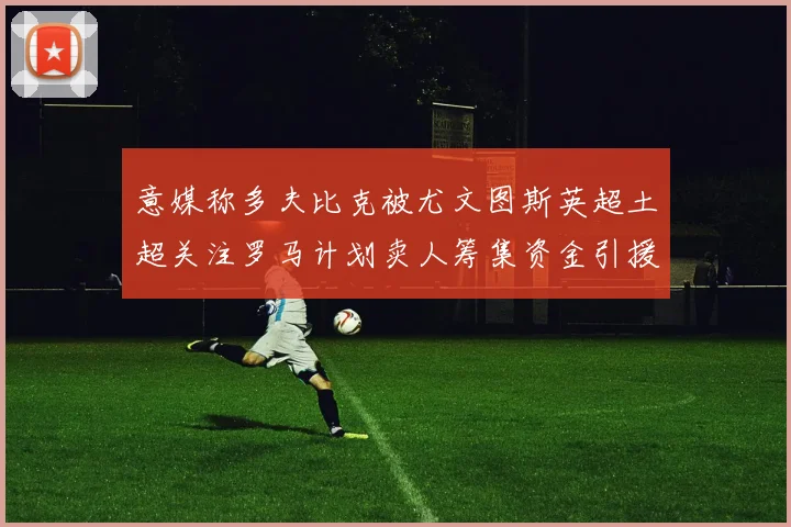 意媒称多夫比克被尤文图斯英超土超关注罗马计划卖人筹集资金引援
