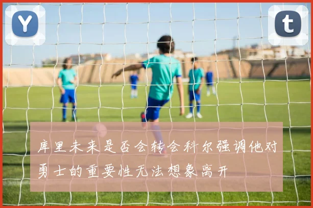 库里未来是否会转会科尔强调他对勇士的重要性无法想象离开