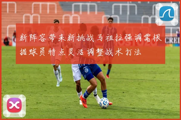 新阵容带来新挑战马祖拉强调需根据球员特点灵活调整战术打法