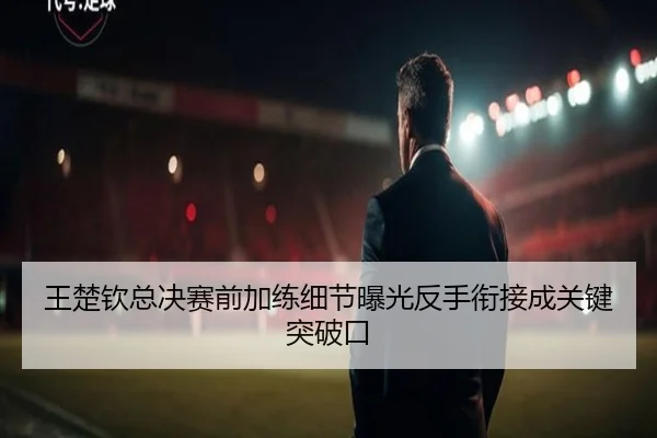 王楚钦总决赛前加练细节曝光反手衔接成关键突破口